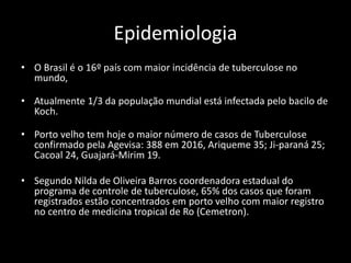 Epidemiologia
• O Brasil é o 16º país com maior incidência de tuberculose no
mundo,
• Atualmente 1/3 da população mundial está infectada pelo bacilo de
Koch.
• Porto velho tem hoje o maior número de casos de Tuberculose
confirmado pela Agevisa: 388 em 2016, Ariqueme 35; Ji-paraná 25;
Cacoal 24, Guajará-Mirim 19.
• Segundo Nilda de Oliveira Barros coordenadora estadual do
programa de controle de tuberculose, 65% dos casos que foram
registrados estão concentrados em porto velho com maior registro
no centro de medicina tropical de Ro (Cemetron).
 