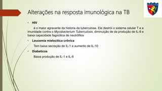 Alterações na resposta imunológica na TB
• HIV
é o maior agravante da historia da tuberculose. Ele destrói o sistema celular T e a
imunidade contra o Mycobacterium Tuberculosis, diminuição de da produção de IL-8 e
baixa capacidade fagocitica de neutrófilos
• Leucemia mielocítica crônica
Tem baixa secreção de IL-1 e aumento de IL-10
• Diabeticos
Baixa produção de IL-1 e IL-6
 