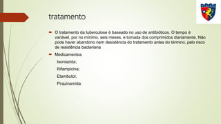 tratamento
 O tratamento da tuberculose é baseado no uso de antibióticos. O tempo é
variável, por no mínimo, seis meses, e tomada dos comprimidos diariamente. Não
pode haver abandono nem desistência do tratamento antes do término, pelo risco
de resistência bacteriana
 Medicamentos
Isoniazida;
Rifampicina;
Etambutol;
Pirazinamida.
 