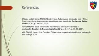 Referencias
JAMAL, Leda Fátima; MOHERDAUI, Fábio. Tuberculose e infecção pelo HIV no
Brasil: magnitude do problema e estratégias para o controle. Revista de Saúde
Pública, v. 41, p. 104-110, 2007
ROSEMBERG, José. Mecanismo imunitário da tuberculose síntese e
atualização. Boletim de Pneumologia Sanitária, v. 9, n. 1, p. 35-59, 2001.
MOUTINHO, Ivana Lúcia Damásio. Tuberculose: aspectos imunológicos na infecção
e na doença. 2011
 