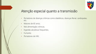 Atenção especial quanto a transmissão
• Portadores de doenças crônicas como diabéticos, doenças Renal, cardiopatas,
etc;
• Maiores de 65 anos;
• Mal alimentação crônicas;
• Ingestão alcoólicas frequentes;
• Fumante;
• Portadores de HIV;
 