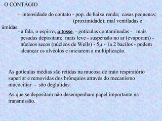 O CONTÁGIO -  intensidade do contato - pop. de baixa renda;  casas pequenas;    (proximidade); mal ventiladas e úmidas. - a fala, o espirro,  a tosse , - gotículas contaminadas -  mais    pesadas depositam;  mais leve - suspensão no ar (evaporam) -    núcleos secos (núcleos de Wells) - 5µ - 1a 2 bacilos - podem    alcançar os alvéolos e iniciarem a multiplicação.  As gotículas médias são retidas na mucosa de trato respiratório superior e removidas dos brônquios através do mecanismo mucociliar  -  são deglutidas. As que se depositam não desempenham papel importante na transmissão. 