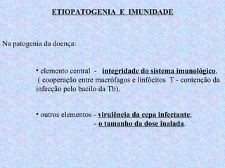 ETIOPATOGENIA  E  IMUNIDADE Na patogenia da doença: elemento central  -  integridade do sistema imunológico ,  ( cooperação entre macrófagos e linfócitos  T - contenção da infecção pelo bacilo da Tb).  outros elementos -  virulência da cepa infectante ;   -  o tamanho da dose inalada .   