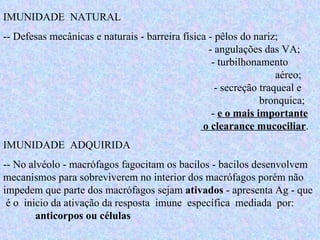 IMUNIDADE  NATURAL -- Defesas mecânicas e naturais - barreira física - pêlos do nariz;      - angulações das VA;    - turbilhonamento    aéreo;    - secreção traqueal e  bronquica;    -  e o mais importante    o clearance mucociliar .  IMUNIDADE  ADQUIRIDA -- No alvéolo - macrófagos fagocitam os bacilos - bacilos desenvolvem mecanismos para sobreviverem no interior dos macrófagos porém não impedem que parte dos macrófagos sejam  ativados  - apresenta Ag - que  é o  inicio da ativação da resposta  imune  específica  mediada  por:  anticorpos ou células   