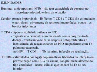 IMUNIDADES: Humoral : anticorpos anti-MTb - não tem capacidade de penetrar no    macrófago infectado e destruir o bacilo. Celular : grande importância - linfócitos T CD4 e T CD8 são estimulados    e participam  ativamente da resposta imunológica  contra  os    bacilos infectantes T CD4 - hipersensibilidade cutânea ao PPD;  - resposta inversamente correlacionada com a progressão da    doença - verificando-se baixa resposta linfoproliferativa e    inexistência  de reação cutânea ao PPD em pacientes com Tb    pulmonar avançada.   - no HIV1 - T CD4  - Tb na primo infecção ou reativação. T CD8 - estimulados por Ags(citoplasmáticos liberados na infecção ou    por vacinação com BCG ou vacina) são preferencialmente do    tipo citotóxico - destroi células que tenham M.Tb no seu    interior. 