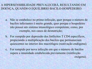 A HIPERSENSIBILIDADE PREVALECERÁ, RESULTANDO EM DOENÇA, QUAND0 O EQUILIBRIO BACILO-HOSPEDEIRO: a.  Não se estabelece no primo-infecção, quer porque o número de  bacilos infectantes é muito grande, quer porque o hospedeiro  não possui um sistema imunológico competente, como, por  exemplo, nos casos de desnutrição; b.  For rompido por depressão dos linfócitos T CD4 específicos,  propiciando a multiplicação dos bacilos que permaneciam  quiescentes no interior dos macrófagos (reativação endógena); c.  For rompido por nova infecção em que o número de bacilos  supere a imunidade estabelecida previamente (reinfecção  exógena).  