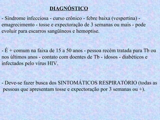 DIAGNÓSTICO - Síndrome infecciosa - curso crônico - febre baixa (vespertina) - emagrecimento - tosse e expectoração de 3 semanas ou mais - pode evoluir para escarros sangüíneos e hemoptise. - É + comum na faixa de 15 a 50 anos - pessoa recém tratada para Tb ou nos últimos anos - contato com doentes de Tb - idosos - diabéticos e infectados pelo vírus HIV. - Deve-se fazer busca dos SINTOMÁTICOS RESPIRATÓRIO (todas as  pessoas que apresentam tosse e expectoração por 3 semanas ou +). 