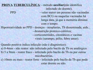 PROVA   TUBERCULÍNICA : - método  auxiliar( não identifica    infectado do doente);  PPD   - valor maior em pessoas não vacinadas    com BCG ou naquelas vacinadas há    longa data, já que a memória diminui    com o tempo.  Hiporreatividade ao PPD - doenças - neoplasias, Tb disseminada, aids...    - desnutrição proteico-calórica;    - corticosteróides, citostáticos e vacinas    virais (sarampo, pólio, febre amar).  Quando positiva indica infecção (não é diagnóstico):  a) 0-4mm - não reator: não infectado pelo bacilo da Tb ou analérgico.  b) 5 a 9mm - reator fraco - infectado pelo bacilo da Tb ou por outras    micobactérias.  c) 10mm ou mais - reator forte - infectado pelo bacilo da Tb que pode    estar doente ou não. 