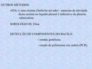OUTROS MÉTODOS: ADA: é uma enzima (linfócito ativado) - aumento da atividade    desta enzima no líquido pleural é indicativo de pleurite  tuberculosa. SOROLÓGICOS: Elisa DETECÇÃO DE COMPONENTES DO BACÍLO: - sondas genéticas; - reação de polimerase em cadeia (PCR). 