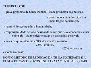 TUBERCULOSE - grave problema de Saúde Publica - idade produtiva das pessoas; - destruindo a vida dos cidadãos   mais frágeis socialmente. - há milênio acompanha a humanidade; - responsabilidade de todo pessoal de saúde que deve conhecer e atuar  sobre ela - diagnosticar e tratar o mais rápido possível; - antes da quimioterapia - 50% dos doentes morriam,    - 25% - crônico,    - 25% - curavam espontaneamente. HOJE O MÉTODO DE REDUÇÃO DA TB NA SOCIEDADE É A BUSCA DE CASOS NOVOS E SEU TRATAMENTO ADEQUADO.  