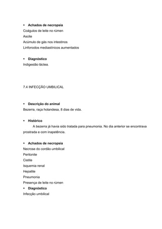 Achados de necropsia
Coágulos de leite no rúmen
Ascite
Acúmulo de gás nos intestinos
Linfonodos mediastínicos aumentados
Diagnóstico
Indigestão láctea.
7.4 INFECÇÃO UMBILICAL
Descrição do animal
Bezerra, raça holandesa, 8 dias de vida.
Histórico
A bezerra já havia sido tratada para pneumonia. No dia anterior se encontrava
prostrada e com inapetência.
Achados de necropsia
Necrose do cordão umbilical
Peritonite
Cistite
Isquemia renal
Hepatite
Pneumonia
Presença de leite no rúmen
Diagnóstico
Infecção umbilical
 