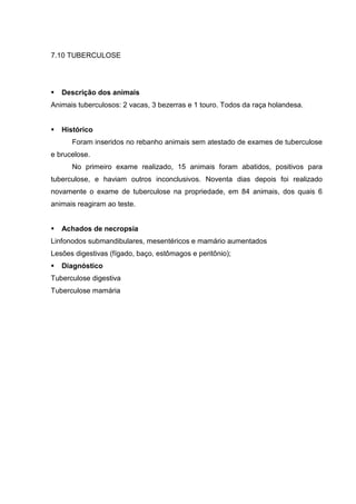 7.10 TUBERCULOSE
Descrição dos animais
Animais tuberculosos: 2 vacas, 3 bezerras e 1 touro. Todos da raça holandesa.
Histórico
Foram inseridos no rebanho animais sem atestado de exames de tuberculose
e brucelose.
No primeiro exame realizado, 15 animais foram abatidos, positivos para
tuberculose, e haviam outros inconclusivos. Noventa dias depois foi realizado
novamente o exame de tuberculose na propriedade, em 84 animais, dos quais 6
animais reagiram ao teste.
Achados de necropsia
Linfonodos submandibulares, mesentéricos e mamário aumentados
Lesões digestivas (fígado, baço, estômagos e peritônio);
Diagnóstico
Tuberculose digestiva
Tuberculose mamária
 