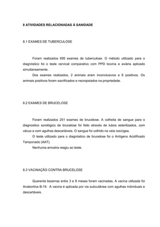 8 ATIVIDADES RELACIONADAS À SANIDADE
8.1 EXAMES DE TUBERCULOSE
Foram realizados 695 exames de tuberculose. O método utilizado para o
diagnóstico foi o teste cervical comparativo com PPD bovina e aviária aplicado
simultaneamente.
Dos exames realizados, 2 animais eram inconclusivos e 6 positivos. Os
animais positivos foram sacrificados e necropsiados na propriedade.
8.2 EXAMES DE BRUCELOSE
Foram realizados 251 exames de brucelose. A colheita de sangue para o
diagnostico sorológico de brucelose foi feito através de tubos esterilizados, com
vácuo e com agulhas descartáveis. O sangue foi colhido na veia coccígea.
O teste utilizado para o diagnóstico de brucelose foi o Antígeno Acidificado
Tamponado (AAT).
Nenhuma amostra reagiu ao teste.
8.3 VACINAÇÃO CONTRA BRUCELOSE
Quarenta bezerras entre 3 e 8 meses foram vacinadas. A vacina utilizada foi
Anabortina B-19. A vacina é aplicada por via subcutânea com agulhas individuais e
descartáveis.
 
