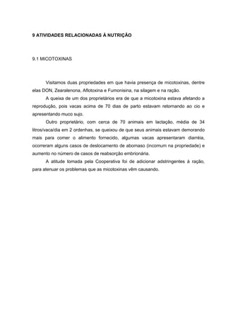 9 ATIVIDADES RELACIONADAS À NUTRIÇÃO
9.1 MICOTOXINAS
Visitamos duas propriedades em que havia presença de micotoxinas, dentre
elas DON, Zearalenona, Aflotoxina e Fumonisina, na silagem e na ração.
A queixa de um dos proprietários era de que a micotoxina estava afetando a
reprodução, pois vacas acima de 70 dias de parto estavam retornando ao cio e
apresentando muco sujo.
Outro proprietário, com cerca de 70 animais em lactação, média de 34
litros/vaca/dia em 2 ordenhas, se queixou de que seus animais estavam demorando
mais para comer o alimento fornecido, algumas vacas apresentaram diarréia,
ocorreram alguns casos de deslocamento de abomaso (incomum na propriedade) e
aumento no número de casos de reabsorção embrionária.
A atitude tomada pela Cooperativa foi de adicionar adstringentes à ração,
para atenuar os problemas que as micotoxinas vêm causando.
 