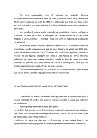 Em uma propriedade, com 67 animais em lactação, fizemos
acompanhamento de ordenha e teste de CMT (Califórnia mastit test), sendo que
40,3% eram negativos ao teste de CMT. Foi observado que 7,8% dos tetos eram
secos, o que indica que estes animais já sofreram infecções anteriores e perderam
estes tetos.
Um trabalho já estava sendo realizado na propriedade, visando melhorar a
qualidade do leite produzido. A contagem de células somáticas (CCS) havia
chegado a um nível crítico - 4 milhões - mas com um bom trabalho, já foi reduzido
para 400 mil.
As medidas tomadas foram: introduzir o teste de CMT e controle leiteiro na
propriedade, sendo realizados uma vez ao mês; descarte de vacas com CCS alta;
ordem de ordenha (animais com CCS baixa são ordenhados primeiro); realizar o
manejo de pré-dipping, secagem dos tetos e pós-dipping de forma eficiente;
tratamento de vacas com mastite subclínica; coleta de leite de vacas que estão
próximas do período seco para exame de cultura e antibiograma, para que um
produto específico seja usado a fim de se obter sucesso.
Outra medida importante foi a perfuração de um poço artesiano, pois a água
que estava sendo utilizada na propriedade estava contaminada.
10.3 ACOMPANHAMENTO DE MANEJO EM PROPRIEDADE
Durante um dia inteiro, permaneci numa propriedade, acompanhando todo o
manejo realizado. O objetivo era observar manejos errados e outros que poderiam
ser melhorados.
Alguns pontos foram observados, tais como:
- o conforto dos animais no confinamento era muito ruim, poucos animais deitavam
nas camas, e o restante permanecia praticamente o dia todo em pé (das nove horas
da manhã até as seis horas da tarde);
- acúmulo de água no piso dos confinamentos, o que estava levando ao
aparecimento de afecções podais (65 animais apresentavam dermatite verrucosa);
 