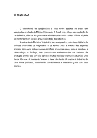 11 CONCLUSÃO
O crescimento da agropecuária e seus novos desafios no Brasil têm
valorizado a profissão do Médico Veterinário. O Brasil, hoje, é líder na exportação de
carne bovina, além de abrigar o maior rebanho comercial do planeta. E isso, só pode
se manter com um elevado grau de sanidade dos rebanhos.
A aplicação da Medicina Veterinária tem se expandido pela disponibilidade de
técnicas avançadas de diagnóstico e de terapia para a maioria das espécies
animais, bem como pelos avanços científicos em outras áreas, como a genética, a
biotecnologia, a fisiologia, que proporcionam melhoramentos nos sistemas de
produção animal. Isso tem feito com que muitos médicos veterinários atuem de uma
forma diferente. A função de “apagar o fogo” não basta. O objetivo é trabalhar de
uma forma profilática, transmitindo conhecimentos e crescendo junto com seus
clientes.
 