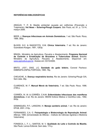 REFERÊNCIAS BIBLIOGRÁFICAS
ARAÚJO, T. P. B. Mastite ambiental causada por coliformes (Prevenção e
Tratamento). Vet News – Schering-Plough Coopers. São Paulo, ed. 81, p. 13-14,
mai/jun 2006.
BEER, J. Doenças Infecciosas em Animais Domésticos. 1 ed. São Paulo: Roca,
1999, 380p.
BLOOD, D.C. & RADOSTITS, O.M. Clínica Veterinária. 7 ed. Rio de Janeiro:
Guanabara Koogan, 1991, 1263p.
BRASIL, Ministério da Agricultura, Pecuária e Abastecimento. Programa Nacional
de Controle e Erradicação da Brucelose e Tuberculose Animal. Brasília:
Ministério da Agricultura, Pecuária e Abastecimento. Disponível em:
www.agricultura.gov.br. Acesso em: 03/10/2006.
BRITO, J.R.F.; DIAS, J.C. Sanidade do gado leiteiro. Coronel Pacheco:
EMBRAPA-CNPGL/TORTUGA, 1995. 78p.
CHEUICHE, A. Doença respiratória bovina. Rio de Janeiro: Schering-Plough S/A,
Sem data. 48p.
CLARENCE, M. F. Manual Merck de Veterinária. 7 ed. São Paulo: Roca. 1996.
2169 p.
CORRÊA, W. M. & CORRÊA, C.N.M. Enfermidades Infecciosas dos mamíferos
domésticos. 2 ed. Rio de Janeiro: MEDSI Editora Médica e Científica Ltda., 1992,
843p.
DOMINGUES, P.F.; LANGONI, H. Manejo sanitário animal. 1 ed. Rio de Janeiro:
EPUB, 2001. 210p.
FERNANDES, C.A. C. Fisiopatologia e Biotecnologia da Reprodução Animal.
Alfenas: 1999. [Universidade de Alfenas – Instituto de Ciências Agrárias e Medicina
Veterinária].
FONSECA, L. F. L.; SANTOS, M. V. Qualidade do Leite e Controle da Mastite.
São Paulo: Lemos Editorial. Sem data. 174 p.
 