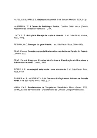 HAFEZ, E.S.E; HAFEZ, B. Reprodução Animal. 7 ed. Barueri: Manole, 2004, 513p.
HARTMANN, W. I Curso de Podologia Bovina. Curitiba: 2004, 40 p. [Centro
Acadêmico de Medicina Veterinária – UTP].
LUCCI, C. S. Nutrição e Manejo de bovinos leiteiros. 1 ed. São Paulo: Manole,
1997, 169 p.
REBHUN, W.C. Doenças do gado leiteiro. 1 ed. São Paulo: Roca, 2000, 642p.
SEAB, Paraná. Caracterização da Bovinocultura de Leite no Estado do Paraná.
Curitiba, 2000.
SEAB, Paraná. Programa Estadual de Controle e Erradicação da Brucelose e
Tuberculose Animal. Curitiba, 2006.
TIZARD, I. R. Imunologia0 veterinária - uma introdução. 5.ed. São Paulo: Roca,
1998, 545p.
TURNER, A. S.; MCILWRAITH, C.W. Técnicas Cirúrgicas em Animais de Grande
Porte. 1 ed. São Paulo: Roca, 1999, p. 341.
VIANA, F.A.B. Fundamentos de Terapêutica Veterinária. Minas Gerais: 2000.
[UFMG, Escola de Veterinária – Departamento de Clínica e Cirurgia Veterinárias]
 