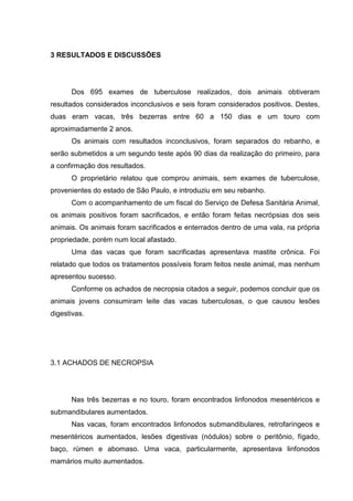 3 RESULTADOS E DISCUSSÕES
Dos 695 exames de tuberculose realizados, dois animais obtiveram
resultados considerados inconclusivos e seis foram considerados positivos. Destes,
duas eram vacas, três bezerras entre 60 a 150 dias e um touro com
aproximadamente 2 anos.
Os animais com resultados inconclusivos, foram separados do rebanho, e
serão submetidos a um segundo teste após 90 dias da realização do primeiro, para
a confirmação dos resultados.
O proprietário relatou que comprou animais, sem exames de tuberculose,
provenientes do estado de São Paulo, e introduziu em seu rebanho.
Com o acompanhamento de um fiscal do Serviço de Defesa Sanitária Animal,
os animais positivos foram sacrificados, e então foram feitas necrópsias dos seis
animais. Os animais foram sacrificados e enterrados dentro de uma vala, na própria
propriedade, porém num local afastado.
Uma das vacas que foram sacrificadas apresentava mastite crônica. Foi
relatado que todos os tratamentos possíveis foram feitos neste animal, mas nenhum
apresentou sucesso.
Conforme os achados de necropsia citados a seguir, podemos concluir que os
animais jovens consumiram leite das vacas tuberculosas, o que causou lesões
digestivas.
3.1 ACHADOS DE NECROPSIA
Nas três bezerras e no touro, foram encontrados linfonodos mesentéricos e
submandibulares aumentados.
Nas vacas, foram encontrados linfonodos submandibulares, retrofaríngeos e
mesentéricos aumentados, lesões digestivas (nódulos) sobre o peritônio, fígado,
baço, rúmen e abomaso. Uma vaca, particularmente, apresentava linfonodos
mamários muito aumentados.
 