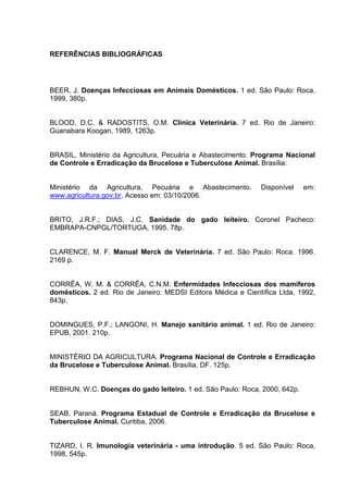 REFERÊNCIAS BIBLIOGRÁFICAS
BEER, J. Doenças Infecciosas em Animais Domésticos. 1 ed. São Paulo: Roca,
1999, 380p.
BLOOD, D.C. & RADOSTITS, O.M. Clínica Veterinária. 7 ed. Rio de Janeiro:
Guanabara Koogan, 1989, 1263p.
BRASIL, Ministério da Agricultura, Pecuária e Abastecimento. Programa Nacional
de Controle e Erradicação da Brucelose e Tuberculose Animal. Brasília:
Ministério da Agricultura, Pecuária e Abastecimento. Disponível em:
www.agricultura.gov.br. Acesso em: 03/10/2006.
BRITO, J.R.F.; DIAS, J.C. Sanidade do gado leiteiro. Coronel Pacheco:
EMBRAPA-CNPGL/TORTUGA, 1995. 78p.
CLARENCE, M. F. Manual Merck de Veterinária. 7 ed. São Paulo: Roca. 1996.
2169 p.
CORRÊA, W. M. & CORRÊA, C.N.M. Enfermidades Infecciosas dos mamíferos
domésticos. 2 ed. Rio de Janeiro: MEDSI Editora Médica e Científica Ltda, 1992,
843p.
DOMINGUES, P.F.; LANGONI, H. Manejo sanitário animal. 1 ed. Rio de Janeiro:
EPUB, 2001. 210p.
MINISTÉRIO DA AGRICULTURA. Programa Nacional de Controle e Erradicação
da Brucelose e Tuberculose Animal. Brasília, DF. 125p.
REBHUN, W.C. Doenças do gado leiteiro. 1 ed. São Paulo: Roca, 2000, 642p.
SEAB, Paraná. Programa Estadual de Controle e Erradicação da Brucelose e
Tuberculose Animal. Curitiba, 2006.
TIZARD, I. R. Imunologia veterinária - uma introdução. 5 ed. São Paulo: Roca,
1998, 545p.
 