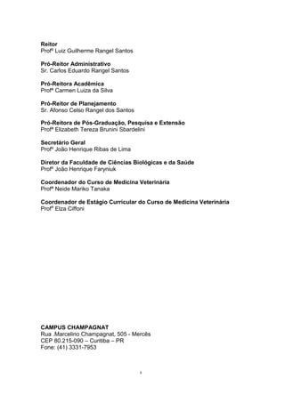 Reitor
Profº Luiz Guilherme Rangel Santos
Pró-Reitor Administrativo
Sr. Carlos Eduardo Rangel Santos
Pró-Reitora Acadêmica
Profª Carmen Luiza da Silva
Pró-Reitor de Planejamento
Sr. Afonso Celso Rangel dos Santos
Pró-Reitora de Pós-Graduação, Pesquisa e Extensão
Profª Elizabeth Tereza Brunini Sbardelini
Secretário Geral
Profº João Henrique Ribas de Lima
Diretor da Faculdade de Ciências Biológicas e da Saúde
Profº João Henrique Faryniuk
Coordenador do Curso de Medicina Veterinária
Profª Neide Mariko Tanaka
Coordenador de Estágio Curricular do Curso de Medicina Veterinária
Profa
Elza Ciffoni
CAMPUS CHAMPAGNAT
Rua .Marcelino Champagnat, 505 - Mercês
CEP 80.215-090 – Curitiba – PR
Fone: (41) 3331-7953
ii
 