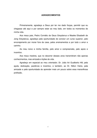 AGRADECIMENTOS
Primeiramente, agradeço a Deus por ter me dado forças, permitir que eu
chegasse até aqui e por sempre estar ao meu lado, em todos os momentos de
minha vida.
Aos meus pais, Pedro Cornélio de Geus Greydanus e Maaike Elisabeth de
Jong Greydanus, agradeço pela oportunidade de concluir um curso superior, pelo
encorajamento por morar fora de casa, pelos ensinamentos e por todo o amor e
carinho.
Ao meu noivo e minha família, pelo amor e compreensão, pelo apoio e
incentivo.
Aos meus mestres, que no decorrer desses anos transmitiram não apenas
conhecimentos, mas amizade e lições de vida.
Agradeço em especial ao meu orientador, Dr. João Ari Gualberto Hill, pela
ajuda, dedicação, paciência e incentivo, e também, ao Dr. Nilton Vieira, pela
amizade e pela oportunidade de aprender mais um pouco sobre essa maravilhosa
profissão.
v
 