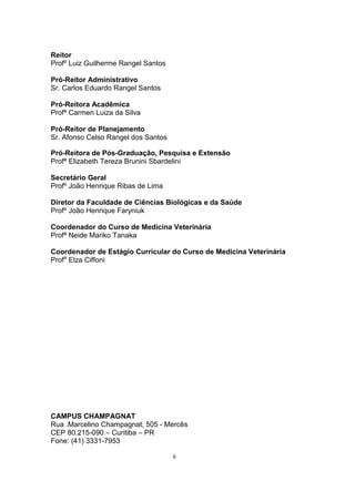 Reitor
Profº Luiz Guilherme Rangel Santos
Pró-Reitor Administrativo
Sr. Carlos Eduardo Rangel Santos
Pró-Reitora Acadêmica
Profª Carmen Luiza da Silva
Pró-Reitor de Planejamento
Sr. Afonso Celso Rangel dos Santos
Pró-Reitora de Pós-Graduação, Pesquisa e Extensão
Profª Elizabeth Tereza Brunini Sbardelini
Secretário Geral
Profº João Henrique Ribas de Lima
Diretor da Faculdade de Ciências Biológicas e da Saúde
Profº João Henrique Faryniuk
Coordenador do Curso de Medicina Veterinária
Profª Neide Mariko Tanaka
Coordenador de Estágio Curricular do Curso de Medicina Veterinária
Profa
Elza Ciffoni
CAMPUS CHAMPAGNAT
Rua .Marcelino Champagnat, 505 - Mercês
CEP 80.215-090 – Curitiba – PR
Fone: (41) 3331-7953
ii
 