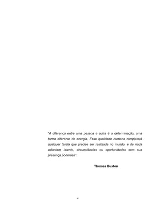 “A diferença entre uma pessoa e outra é a determinação, uma
forma diferente de energia. Essa qualidade humana completará
qualquer tarefa que precise ser realizada no mundo, e de nada
adiantam talento, circunstâncias ou oportunidades sem sua
presença poderosa”.
Thomas Buxton
vi
 