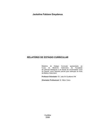 Jackeline Fabiane Greydanus
RELATÓRIO DE ESTÁGIO CURRICULAR
Relatório de Estágio Curricular apresentado ao
Curso de Medicina Veterinária da Faculdade
de Ciências Biológicas e da Saúde da Universidade Tuiuti
do Paraná, como requisito parcial para obtenção do título
de Médico Veterinário.
Professor Orientador: Dr. João Ari Gualberto Hill
Orientador Profissional: Dr. Nilton Vieira
Curitiba
2006
 