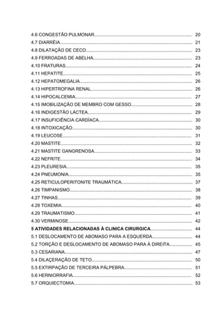4.6 CONGESTÃO PULMONAR.............................................................................. 20
4.7 DIARRÉIA.......................................................................................................... 21
4.8 DILATAÇÃO DE CECO..................................................................................... 23
4.9 FERROADAS DE ABELHA............................................................................... 23
4.10 FRATURAS..................................................................................................... 24
4.11 HEPATITE....................................................................................................... 25
4.12 HEPATOMEGALIA.......................................................................................... 26
4.13 HIPERTROFINA RENAL................................................................................. 26
4.14 HIPOCALCEMIA............................................................................................. 27
4.15 IMOBILIZAÇÃO DE MEMBRO COM GESSO................................................. 28
4.16 INDIGESTÃO LÁCTEA................................................................................... 29
4.17 INSUFICIÊNCIA CARDÍACA........................................................................... 30
4.18 INTOXICAÇÃO................................................................................................ 30
4.19 LEUCOSE....................................................................................................... 31
4.20 MASTITE......................................................................................................... 32
4.21 MASTITE GANGRENOSA.............................................................................. 33
4.22 NEFRITE......................................................................................................... 34
4.23 PLEURESIA.................................................................................................... 35
4.24 PNEUMONIA................................................................................................... 35
4.25 RETICULOPERITONITE TRAUMÁTICA......................................................... 37
4.26 TIMPANISMO.................................................................................................. 38
4.27 TINHAS........................................................................................................... 39
4.28 TOXEMIA........................................................................................................ 40
4.29 TRAUMATISMO.............................................................................................. 41
4.30 VERMINOSE................................................................................................... 42
5 ATIVIDADES RELACIONADAS À CLINICA CIRURGICA................................. 44
5.1 DESLOCAMENTO DE ABOMASO PARA A ESQUERDA................................ 44
5.2 TORÇÃO E DESLOCAMENTO DE ABOMASO PARA À DIREITA.................. 45
5.3 CESARIANA...................................................................................................... 47
5.4 DILAÇERAÇÃO DE TETO................................................................................ 50
5.5 EXTIRPAÇÃO DE TERCEIRA PÁLPEBRA...................................................... 51
5.6 HERNIORRAFIA............................................................................................... 52
5.7 ORQUIECTOMIA............................................................................................... 53
 
