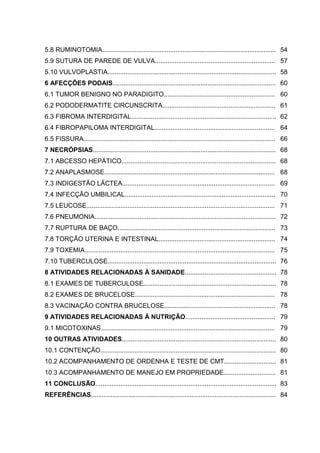 5.8 RUMINOTOMIA................................................................................................. 54
5.9 SUTURA DE PAREDE DE VULVA................................................................... 57
5.10 VULVOPLASTIA.............................................................................................. 58
6 AFECÇÕES PODAIS........................................................................................... 60
6.1 TUMOR BENIGNO NO PARADIGITO.............................................................. 60
6.2 PODODERMATITE CIRCUNSCRITA............................................................... 61
6.3 FIBROMA INTERDIGITAL................................................................................. 62
6.4 FIBROPAPILOMA INTERDIGITAL................................................................... 64
6.5 FISSURA........................................................................................................... 66
7 NECRÓPSIAS...................................................................................................... 68
7.1 ABCESSO HEPÁTICO...................................................................................... 68
7.2 ANAPLASMOSE............................................................................................... 68
7.3 INDIGESTÃO LÁCTEA..................................................................................... 69
7.4 INFECÇÃO UMBILICAL.................................................................................... 70
7.5 LEUCOSE......................................................................................................... 71
7.6 PNEUMONIA..................................................................................................... 72
7.7 RUPTURA DE BAÇO........................................................................................ 73
7.8 TORÇÃO UTERINA E INTESTINAL................................................................. 74
7.9 TOXEMIA.......................................................................................................... 75
7.10 TUBERCULOSE.............................................................................................. 76
8 ATIVIDADES RELACIONADAS À SANIDADE................................................... 78
8.1 EXAMES DE TUBERCULOSE.......................................................................... 78
8.2 EXAMES DE BRUCELOSE.............................................................................. 78
8.3 VACINAÇÃO CONTRA BRUCELOSE.............................................................. 78
9 ATIVIDADES RELACIONADAS À NUTRIÇÃO.................................................. 79
9.1 MICOTOXINAS................................................................................................. 79
10 OUTRAS ATIVIDADES...................................................................................... 80
10.1 CONTENÇÃO.................................................................................................. 80
10.2 ACOMPANHAMENTO DE ORDENHA E TESTE DE CMT............................. 81
10.3 ACOMPANHAMENTO DE MANEJO EM PROPRIEDADE............................. 81
11 CONCLUSÃO..................................................................................................... 83
REFERÊNCIAS....................................................................................................... 84
 
