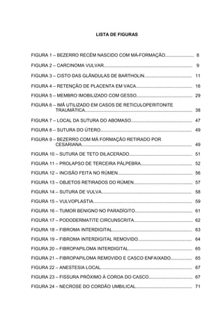 LISTA DE FIGURAS
FIGURA 1 – BEZERRO RECÉM NASCIDO COM MÁ-FORMAÇÃO.........................8
FIGURA 2 – CARCINOMA VULVAR....................................................................... 9
FIGURA 3 – CISTO DAS GLÂNDULAS DE BARTHOLIN...................................... 11
FIGURA 4 – RETENÇÃO DE PLACENTA EM VACA............................................. 16
FIGURA 5 – MEMBRO IMOBILIZADO COM GESSO............................................. 29
FIGURA 6 – IMÃ UTILIZADO EM CASOS DE RETICULOPERITONITE
TRAUMÁTICA...................................................................................... 38
FIGURA 7 – LOCAL DA SUTURA DO ABOMASO................................................. 47
FIGURA 8 – SUTURA DO ÚTERO......................................................................... 49
FIGURA 9 – BEZERRO COM MÁ FORMAÇÃO RETIRADO POR
CESARIANA........................................................................................ 49
FIGURA 10 – SUTURA DE TETO DILACERADO.................................................. 51
FIGURA 11 – PROLAPSO DE TERCEIRA PÁLPEBRA......................................... 52
FIGURA 12 – INCISÃO FEITA NO RÚMEN............................................................ 56
FIGURA 13 – OBJETOS RETIRADOS DO RÚMEN............................................... 57
FIGURA 14 – SUTURA DE VULVA........................................................................ 58
FIGURA 15 – VULVOPLASTIA............................................................................... 59
FIGURA 16 – TUMOR BENIGNO NO PARADÍGITO.............................................. 61
FIGURA 17 – PODODERMATITE CIRCUNSCRITA............................................... 62
FIGURA 18 – FIBROMA INTERDIGITAL................................................................ 63
FIGURA 19 – FIBROMA INTERDIGITAL REMOVIDO........................................... 64
FIGURA 20 – FIBROPAPILOMA INTERDIGITAL................................................... 65
FIGURA 21 – FIBROPAPILOMA REMOVIDO E CASCO ENFAIXADO................. 65
FIGURA 22 – ANESTESIA LOCAL......................................................................... 67
FIGURA 23 – FISSURA PRÓXIMO À COROA DO CASCO................................... 67
FIGURA 24 – NECROSE DO CORDÃO UMBILICAL............................................. 71
 