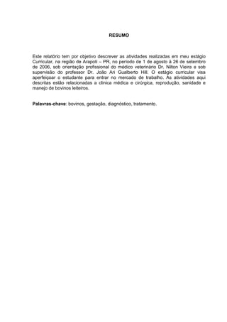 RESUMO
Este relatório tem por objetivo descrever as atividades realizadas em meu estágio
Curricular, na região de Arapoti – PR, no período de 1 de agosto à 26 de setembro
de 2006, sob orientação profissional do médico veterinário Dr. Nilton Vieira e sob
supervisão do professor Dr. João Ari Gualberto Hill. O estágio curricular visa
aperfeiçoar o estudante para entrar no mercado de trabalho. As atividades aqui
descritas estão relacionadas a clinica médica e cirúrgica, reprodução, sanidade e
manejo de bovinos leiteiros.
Palavras-chave: bovinos, gestação, diagnóstico, tratamento.
 