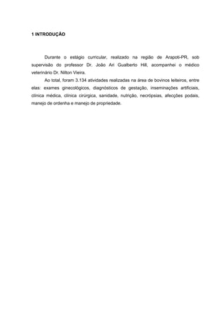 1 INTRODUÇÃO
Durante o estágio curricular, realizado na região de Arapoti-PR, sob
supervisão do professor Dr. João Ari Gualberto Hill, acompanhei o médico
veterinário Dr. Nilton Vieira.
Ao total, foram 3.134 atividades realizadas na área de bovinos leiteiros, entre
elas: exames ginecológicos, diagnósticos de gestação, inseminações artificiais,
clínica médica, clínica cirúrgica, sanidade, nutrição, necrópsias, afecções podais,
manejo de ordenha e manejo de propriedade.
 