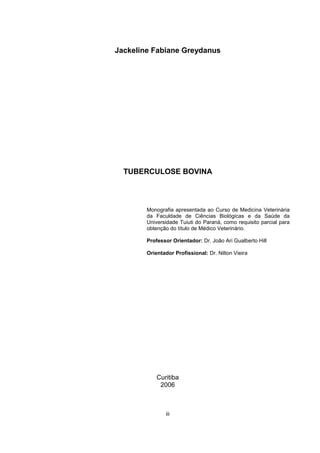 Jackeline Fabiane Greydanus
TUBERCULOSE BOVINA
Monografia apresentada ao Curso de Medicina Veterinária
da Faculdade de Ciências Biológicas e da Saúde da
Universidade Tuiuti do Paraná, como requisito parcial para
obtenção do título de Médico Veterinário.
Professor Orientador: Dr. João Ari Gualberto Hill
Orientador Profissional: Dr. Nilton Vieira
Curitiba
2006
iii
 