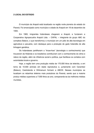 2 LOCAL DO ESTÁGIO
O município de Arapoti está localizado na região norte pioneira do estado do
Paraná. Foi emancipado como município e cidade de Arapoti em 18 de dezembro de
1955.
Em 1960, imigrantes holandeses chegaram a Arapoti, e fundaram a
Cooperativa Agropecuária Arapoti Ltda. – CAPAL – integrante do grupo ABC do
complexo Batavo, o que transformou o município em um pólo de alta tecnologia em
agricultura e pecuária, com destaque para a produção de gado holandês de alta
linhagem genética.
Os holandeses partilharam o “know-how” (tecnologia e conhecimento) que
trouxeram da Holanda e os brasileiros contribuíram com o conhecimento do clima e
relevo da região, além da influência social e política, que facilitava os contatos com
autoridades locais e governo.
Hoje, a região tem uma produção média de 170.000 litros de leite/dia, e em
torno de 10.000 animais em idade reprodutiva e, juntamente com Carambeí
(Batavo), Castrolanda e Witmarsum formam a ABCW. Nesses municípios se
localizam os rebanhos leiteiros mais produtivos do Paraná, sendo que a maioria
produz médias superiores a 7.000 litros ao ano, comparando-se às melhores médias
mundiais.
 