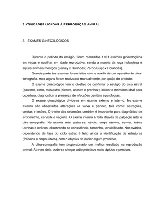 3 ATIVIDADES LIGADAS À REPRODUÇÃO ANIMAL
3.1 EXAMES GINECOLÓGICOS
Durante o período do estágio, foram realizados 1.031 exames ginecológicos
em vacas e novilhas em idade reprodutiva, sendo a maioria da raça holandesa e
alguns animais mestiços (Jersey x Holandês; Pardo-Suiço x Holandês).
Grande parte dos exames foram feitos com o auxílio de um aparelho de ultra-
sonografia, mas alguns foram realizados manualmente, por opção do produtor.
O exame ginecológico tem o objetivo de confirmar o estágio do ciclo estral
(proestro, estro, metaestro, diestro, anestro e prenhez), indicar o momento ideal para
cobertura, diagnosticar a presença de infecções genitais e patologias.
O exame ginecológico divide-se em exame externo e interno. No exame
externo são observados alterações na vulva e períneo, tais como: secreções,
crostas e lesões. O cheiro das secreções também é importante para diagnóstico de
endometrite, cervicite e vaginite. O exame interno é feito através de palpação retal e
ultra-sonografia. No exame retal palpa-se: cérvix, corpo uterino, cornos, tubas
uterinas e ovários, observando-se consistência, tamanho, sensibilidade. Nos ovários,
dependendo da fase do ciclo estral, é feito ainda a identificação de estruturas
(folículos e corpo lúteos), com o objetivo de iniciar algum protocolo.
A ultra-sonografia tem proporcionado um melhor resultado na reprodução
animal. Através dela, pode-se chegar a diagnósticos mais rápidos e precisos.
 
