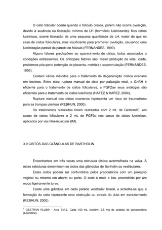 O cisto folicular ocorre quando o folículo cresce, porém não ocorre ovulação,
devido à ausência ou liberação mínima de LH (hormônio luteinizante). Nos cistos
luteínicos, ocorre liberação de uma pequena quantidade de LH, maior do que no
caso de cistos foliculares, mas insuficiente para promover ovulação, causando uma
luteinização parcial da parede do folículo (FERNANDES, 1999).
Alguns fatores predispõem ao aparecimento de cistos, todos associados a
condições estressantes. Os principais fatores são: maior produção de leite, idade,
problemas pós-parto (retenção de placenta, metrite) e superovulação (FERNANDES,
1999).
Existem vários métodos para o tratamento da degeneração cística ovariana
em bovinos. Entre elas: ruptura manual do cisto por palpação retal, o GnRH é
eficiente para o tratamento de cistos foliculares, a PGF2αe seus análogos são
eficientes para o tratamento de cistos luteínicos (HAFEZ & HAFEZ, 2004).
Ruptura manual dos cistos ovarianos representa um risco de traumatismo
para as trompas uterinas (REBHUN, 2000).
Os tratamentos realizados foram realizados com 2 mL de Gestran®1
, em
casos de cistos foliculares e 2 mL de PGF2α nos casos de cistos luteínicos,
aplicados por via intra-muscular (IM).
3.9 CISTOS DAS GLÂNDULAS DE BARTHOLIN
Encontramos em três vacas uma estrutura cística avermelhada na vulva. A
estas estruturas denominam-se cistos das glândulas de Bartholin ou vestibulares.
Estes cistos podem ser confundidos pelos proprietários com um prolapso
vaginal ou mesmo um aborto ou parto. O cisto é mole e liso, preenchido por um
muco ligeiramente turvo.
Existe uma glândula em cada parede vestibular lateral, e acredita-se que a
formação do cisto represente uma obstrução ou atresia do duto em esvaziamento
(REBHUN, 2000).
1
GESTRAN PLUS® - Arsa S.R.L. Cada 100 mL contém: 2,5 mg de acetato de gonadorelina
(Lecirelina).
 