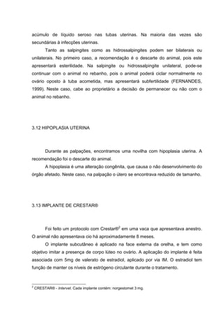 acúmulo de líquido seroso nas tubas uterinas. Na maioria das vezes são
secundárias à infecções uterinas.
Tanto as salpingites como as hidrossalpingites podem ser bilaterais ou
unilaterais. No primeiro caso, a recomendação é o descarte do animal, pois este
apresentará esterilidade. Na salpingite ou hidrossalpingite unilateral, pode-se
continuar com o animal no rebanho, pois o animal poderá ciclar normalmente no
ovário oposto à tuba acometida, mas apresentará subfertilidade (FERNANDES,
1999). Neste caso, cabe ao proprietário a decisão de permanecer ou não com o
animal no rebanho.
3.12 HIPOPLASIA UTERINA
Durante as palpações, encontramos uma novilha com hipoplasia uterina. A
recomendação foi o descarte do animal.
A hipoplasia é uma alteração congênita, que causa o não desenvolvimento do
órgão afetado. Neste caso, na palpação o útero se encontrava reduzido de tamanho.
3.13 IMPLANTE DE CRESTAR®
Foi feito um protocolo com Crestar®2
em uma vaca que apresentava anestro.
O animal não apresentava cio há aproximadamente 8 meses.
O implante subcutâneo é aplicado na face externa da orelha, e tem como
objetivo imitar a presença de corpo lúteo no ovário. A aplicação do implante é feita
associada com 5mg de valerato de estradiol, aplicado por via IM. O estradiol tem
função de manter os níveis de estrógeno circulante durante o tratamento.
2
CRESTAR® - Intervet. Cada implante contém: norgestomet 3 mg.
 