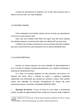 O tempo de permanência do implante é de 10 dias. Este protocolo induz a
fêmea a um novo ciclo, com maior fertilidade.
3.14 INFUSÃO UTERINA
Foram realizadas cinco infusões uterinas (IU) em animais que apresentaram
muco turvo ou sujo durante o estro.
Duas, das cinco infusões foram feitas com lugol3
, pois não houve resposta
nas infusões anteriores. As demais foram feitas com Metricure®4
em dose única.
O objetivo das infusões é proporcionar cura ao processo infeccioso instalado,
para que o animal retorne ao ciclo reprodutivo com um taxa de fertilidade maior.
3.15 LAVADO PREPUCIAL
Fizemos um lavado prepucial num touro holandês de aproximadamente 2
anos. O lavado foi coletado e enviado para laboratório com o objetivo de pesquisar a
presença de Campylobacter fetus.
O C. fetus é um parasita obrigatório do trato reprodutivo dos bovinos e do
prepúcio dos touros. Após a infecção da vagina, o organismo estabelece
rapidamente uma endometrite que persiste por semanas a meses. Pode também
ocorrer uma salpingite. As principais conseqüências da doença são morte
embrionária precoce, morte fetal e infertilidade (REBHUN, 2000).
Descrição da técnica: O touro foi preso em uma canga, e devidamente
contido. Os pêlos da região prepucial foram cortados com tesoura, então a região foi
3
LUGOL: solução com 0,75 g de iodo, 3,75g de iodeto de potássio, dissolvidos em 250 mL de água
destilada.
4
METRICURE® - Intervet. Cada seringa de 19 g contém: cefapirina base 500 mg.
 
