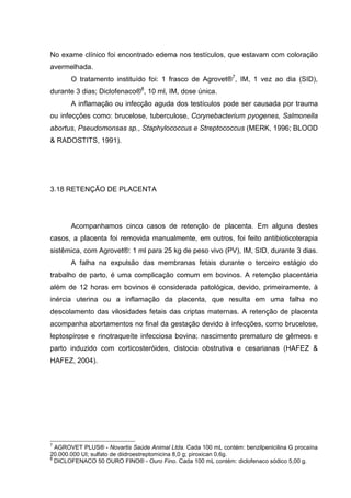 No exame clínico foi encontrado edema nos testículos, que estavam com coloração
avermelhada.
O tratamento instituído foi: 1 frasco de Agrovet®7
, IM, 1 vez ao dia (SID),
durante 3 dias; Diclofenaco®8
, 10 ml, IM, dose única.
A inflamação ou infecção aguda dos testículos pode ser causada por trauma
ou infecções como: brucelose, tuberculose, Corynebacterium pyogenes, Salmonella
abortus, Pseudomonsas sp., Staphylococcus e Streptococcus (MERK, 1996; BLOOD
& RADOSTITS, 1991).
3.18 RETENÇÃO DE PLACENTA
Acompanhamos cinco casos de retenção de placenta. Em alguns destes
casos, a placenta foi removida manualmente, em outros, foi feito antibioticoterapia
sistêmica, com Agrovet®: 1 ml para 25 kg de peso vivo (PV), IM, SID, durante 3 dias.
A falha na expulsão das membranas fetais durante o terceiro estágio do
trabalho de parto, é uma complicação comum em bovinos. A retenção placentária
além de 12 horas em bovinos é considerada patológica, devido, primeiramente, à
inércia uterina ou a inflamação da placenta, que resulta em uma falha no
descolamento das vilosidades fetais das criptas maternas. A retenção de placenta
acompanha abortamentos no final da gestação devido à infecções, como brucelose,
leptospirose e rinotraqueíte infecciosa bovina; nascimento prematuro de gêmeos e
parto induzido com corticosteróides, distocia obstrutiva e cesarianas (HAFEZ &
HAFEZ, 2004).
7
AGROVET PLUS® - Novartis Saúde Animal Ltda. Cada 100 mL contém: benzilpenicilina G procaína
20.000.000 UI; sulfato de diidroestreptomicina 8,0 g; piroxican 0,6g.
8
DICLOFENACO 50 OURO FINO® - Ouro Fino. Cada 100 mL contém: diclofenaco sódico 5,00 g.
 