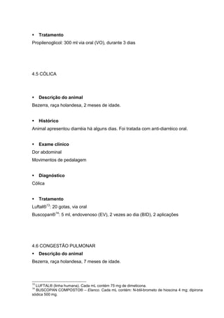 Tratamento
Propilenoglicol: 300 ml via oral (VO), durante 3 dias
4.5 CÓLICA
Descrição do animal
Bezerra, raça holandesa, 2 meses de idade.
Histórico
Animal apresentou diarréia há alguns dias. Foi tratada com anti-diarréico oral.
Exame clínico
Dor abdominal
Movimentos de pedalagem
Diagnóstico
Cólica
Tratamento
Luftal®13
: 20 gotas, via oral
Buscopan®14
: 5 ml, endovenoso (EV), 2 vezes ao dia (BID), 2 aplicações
4.6 CONGESTÃO PULMONAR
Descrição do animal
Bezerra, raça holandesa, 7 meses de idade.
13
LUFTAL® (linha humana). Cada mL contém 75 mg de dimeticona.
14
BUSCOPAN COMPOSTO® – Elanco. Cada mL contém: N-btil-brometo de hioscina 4 mg; dipirona
sódica 500 mg.
 