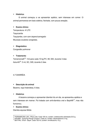 Histórico
O animal começou a se apresentar apático, sem interesse em comer. O
animal permanece em baia coletiva, fechada, com pouca areação.
Exame clínico
Temperatura: 41,2ºC
Taquicardia
Taquipnéia, com som áspero/carregado
Mucosas oculares congestas.
Diagnóstico
Congestão pulmonar
Tratamento
Terramicina®15
: 1ml para cada 10 kg PV, IM, SID, durante 3 dias
Azium®16
: 5 ml, SC, SID, durante 2 dias
4.7 DIARRÉIA
Descrição do animal
Bezerra, raça holandesa, 6 dias.
Histórico
A bezerra começou a apresentar diarréia há um dia, se apresentou apática e
sem interesse em mamar. Foi tratada com anti-diarréico oral e Baytril®17
, mas não
funcionou.
Exame clínico
Diarréia aquosa fétida
15
TERRAMICINA LA® - Pfizer Ltda. Cada 100 mL contém: oxitetraciclina diidratada 20,0 g.
16
AZIUM® - Schering-Plough Coopers. Cada mL contém: dexametasona 2 mg.
17
BAYTRIL 10%® - Bayer. Cada 100 mL contém: enrofloxacino 10 g.
 