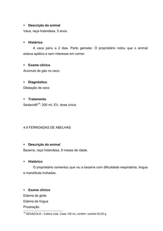 Descrição do animal
Vaca, raça holandesa, 5 anos.
Histórico
A vaca pariu a 2 dias. Parto gemelar. O proprietário notou que o animal
estava apático e sem interesse em comer.
Exame clínico
Acúmulo de gás no ceco.
Diagnóstico
Dilatação de ceco
Tratamento
Sedacol®19
: 200 mL EV, dose única.
4.9 FERROADAS DE ABELHAS
Descrição do animal
Bezerra, raça holandesa, 8 meses de idade.
Histórico
O proprietário comentou que viu a bezerra com dificuldade respiratória, língua
e mandíbula inchadas.
Exame clínico
Edema de glote
Edema de língua
Prostração
19
SEDACOL® - Calbos Ltda. Cada 100 mL contém: sorbitol 50,00 g.
 