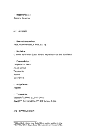 Recomendação
Descarte do animal
4.11 HEPATITE
Descrição do animal
Vaca, raça holandesa, 5 anos, 600 kg.
Histórico
O animal apresentou queda abrupta na produção de leite e anorexia.
Exame clínico
Temperatura: 39.6ºC
Atonia ruminal
Taquicardia
Anemia
Esteatorréia
Diagnóstico
Hepatite
Tratamento
Sedacol®22
: 200 ml EV, dose única
Baytril®23
: 1 ml para 20kg PV, SID, durante 3 dias
4.12 HEPATOMEGALIA
22
SEDACOL® - Calbos Ltda. Cada 100 mL contém: sorbitol 50,00 g.
23
BAYTRIL 10%® - Bayer. Cada 100 mL contém: enrofloxacino 10 g.
 
