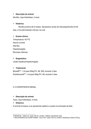 Descrição do animal
Novilha, raça holandesa, 2 anos.
Histórico
Novilha prenha de 6 meses. Apresentou sinais de reticuloperitonite há 40
dias, e foi administrado imã por via oral.
Exame clínico
Temperatura: 40.7ºC
Atonia ruminal
Diarréia
Hepatomegalia
Mucosas ictéricas
Diagnóstico
Lesão hepática/hepatomegalia
Tratamento
Bioxel®24
: 1 ml para 50kg PV, IM, SID, durante 3 dias
Diclofenaco®25
: 1 ml para 50kg PV, IM, durante 3 dias
4.13 HIPERTROFIA RENAL
Descrição do animal
Vaca, raça holandesa, 4 anos.
Histórico
O animal começou a se apresentar apático e queda na produção de leite.
24
BIOXEL® - Vallé S.A. Cada 100 mL contém: ceftiofur (cloridrato) 5,0g.
25
DICLOFENACO 50 OURO FINO® - Ouro Fino. Cada 100 mL contém: diclofenaco sódico 5,00 g.
 