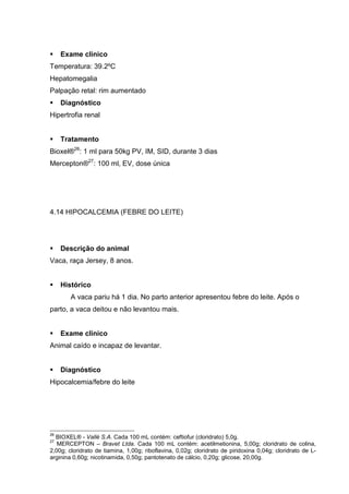 Exame clínico
Temperatura: 39.2ºC
Hepatomegalia
Palpação retal: rim aumentado
Diagnóstico
Hipertrofia renal
Tratamento
Bioxel®26
: 1 ml para 50kg PV, IM, SID, durante 3 dias
Mercepton®27
: 100 ml, EV, dose única
4.14 HIPOCALCEMIA (FEBRE DO LEITE)
Descrição do animal
Vaca, raça Jersey, 8 anos.
Histórico
A vaca pariu há 1 dia. No parto anterior apresentou febre do leite. Após o
parto, a vaca deitou e não levantou mais.
Exame clínico
Animal caído e incapaz de levantar.
Diagnóstico
Hipocalcemia/febre do leite
26
BIOXEL® - Vallé S.A. Cada 100 mL contém: ceftiofur (cloridrato) 5,0g.
27
MERCEPTON – Bravet Ltda. Cada 100 mL contém: acetilmetionina, 5,00g; cloridrato de colina,
2,00g; cloridrato de tiamina, 1,00g; riboflavina, 0,02g; cloridrato de piridoxina 0,04g; cloridrato de L-
arginina 0,60g; nicotinamida, 0,50g; pantotenato de cálcio, 0,20g; glicose, 20,00g.
 