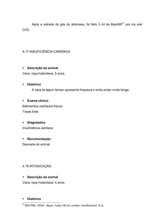 Após a retirada do gás do abomaso, foi feito 3 ml de Baytril®31
por via oral
(VO).
4.17 INSUFICIÊNCIA CARDÍACA
Descrição do animal
Vaca, raça holandesa, 5 anos.
Histórico
A vaca já algum tempo apresenta fraqueza e evita andar muito longe.
Exame clínico
Batimentos cardíacos fracos
Tosse forte
Diagnóstico
Insuficiência cardíaca
Recomendação
Descarte do animal
4.18 INTOXICAÇÃO
Descrição do animal
Vaca, raça holandesa, 4 anos.
Histórico
31
BAYTRIL 10%® - Bayer. Cada 100 mL contém: enrofloxacino 10 g.
 
