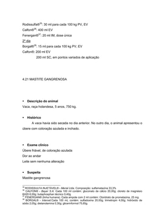 Rodissulfa®35
: 30 ml para cada 100 kg PV, EV
Calfon®36
: 400 ml EV
Fenergan®37
: 20 ml IM, dose única
2º dia
Borgal®38
: 15 ml para cada 100 kg PV, EV
Calfon®: 200 ml EV
200 ml SC, em pontos variados de aplicação
4.21 MASTITE GANGRENOSA
Descrição do animal
Vaca, raça holandesa, 5 anos, 750 kg.
Histórico
A vaca havia sido secada no dia anterior. No outro dia, o animal apresentou o
úbere com coloração azulada e inchado.
Exame clínico
Úbere friável, de coloração azulada
Dor ao andar
Leite sem nenhuma alteração
Suspeita
Mastite gangrenosa
35
RODISSULFA INJETÁVEL® - Merial Ltda. Composição: sulfametazina 33,3%
36
CALFON® - Bayer S.A. Cada 100 ml contém: gluconato de cálcio 20,00g; cloreto de magnésio
6H20 6,00g; butaphosphan técnico 0,40g.
37
FENERGAN® (linha humana). Cada ampola com 2 ml contém: Cloridrato de prometazina, 25 mg.
38
BORGAL® - Intervet.Cada 100 mL contém: sulfadoxina 20,00g; trimetropin 4,00g; hidróxido de
sódio 2,05g; dietanolamina 0,30g; glicerinformol 75,65g.
 