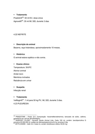Tratamento
Pradotin®39
: 50 ml EV, dose única
Agrovet®40
: 35 ml IM, SID, durante 3 dias
4.22 NEFRITE
Descrição do animal
Bezerra, raça holandesa, aproximadamente 10 meses.
Histórico
O animal estava apático e não comia.
Exame clínico
Temperatura: 39.8ºC
Atonia ruminal
Andar duro
Membros inchados
Relutância em urinar
Suspeita
Infecção renal
Tratamento
Vetflogin®41
: 1 ml para 50 kg PV, IM, SID, durante 3 dias.
4.23 PLEURESIA
39
PRADOTIN® - Prado S.A. Composição: hexametilenotetramina, benzoato de sódio, cafeína,
esparteína em veículo glicofisiológico.
40
AGROVET PLUS® - Novartis Saúde Animal Ltda. Cada 100 mL contém: benzilpenicilina G
procaína 20.000.000 UI; sulfato de diidroestreptomicina 8,0 g; piroxican 0,6g.
41
VETFLOGIN® - Valle S.A. Cada mL contém diclofenaco sódico 50,00 mg.
 